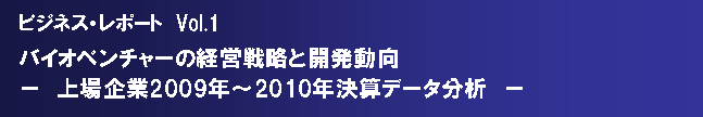 テキスト ボックス: ビジネス・レポート　Vol.1　バイオベンチャーの経営戦略と開発動向－　上場企業2009年～2010年決算データ分析　－